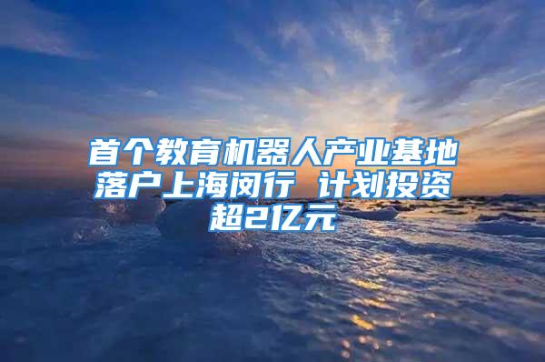 首个教育机器人产业基地落户上海闵行 计划投资超2亿元