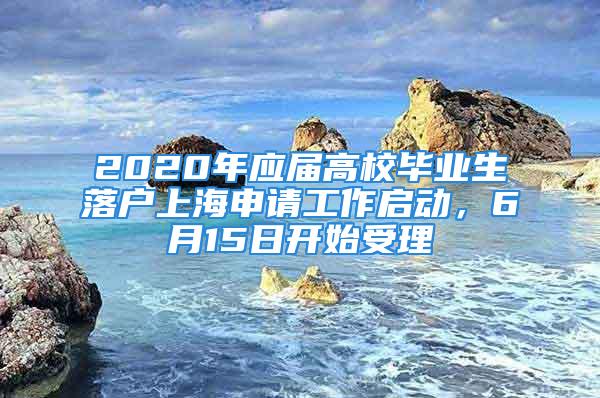 2020年应届高校毕业生落户上海申请工作启动，6月15日开始受理