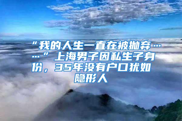 “我的人生一直在被抛弃……”上海男子因私生子身份，35年没有户口犹如隐形人