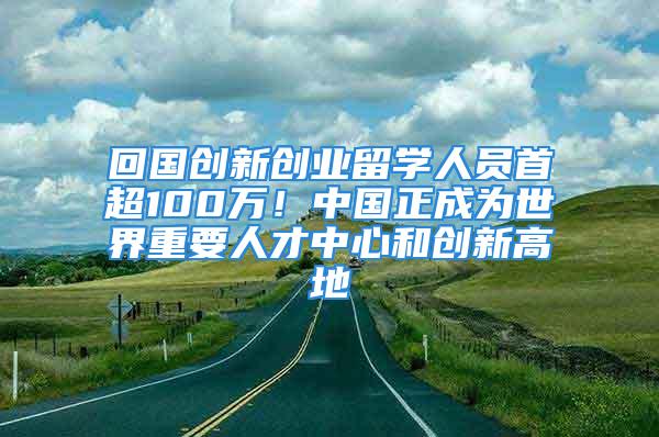 回国创新创业留学人员首超100万！中国正成为世界重要人才中心和创新高地