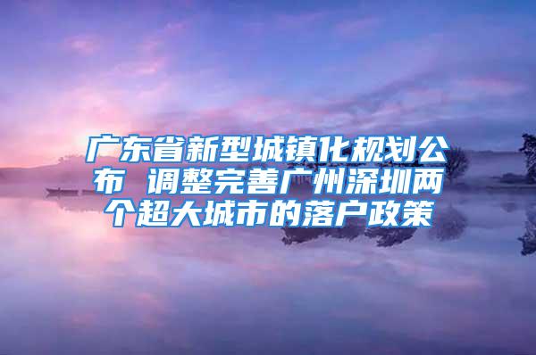 广东省新型城镇化规划公布 调整完善广州深圳两个超大城市的落户政策