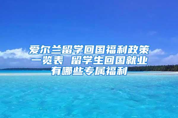 爱尔兰留学回国福利政策一览表 留学生回国就业有哪些专属福利