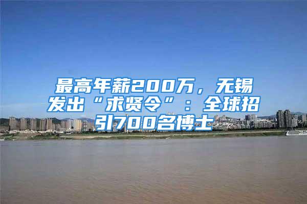 最高年薪200万，无锡发出“求贤令”：全球招引700名博士