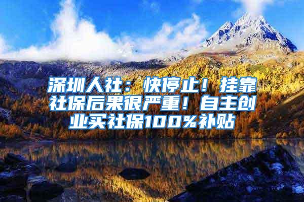 深圳人社：快停止！挂靠社保后果很严重！自主创业买社保100%补贴