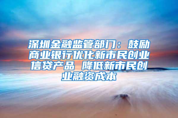 深圳金融监管部门：鼓励商业银行优化新市民创业信贷产品 降低新市民创业融资成本