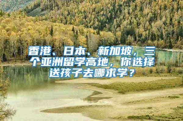 香港、日本、新加坡，三个亚洲留学高地，你选择送孩子去哪求学？