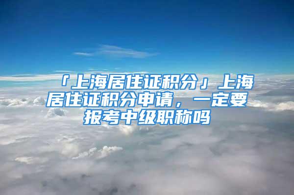 「上海居住证积分」上海居住证积分申请，一定要报考中级职称吗