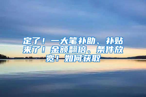 定了！一大笔补助、补贴来了！金额翻倍、条件放宽！如何获取→