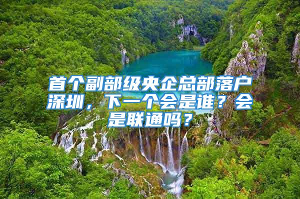 首个副部级央企总部落户深圳，下一个会是谁？会是联通吗？