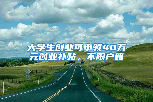 大学生创业可申领40万元创业补贴，不限户籍