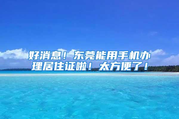 好消息！东莞能用手机办理居住证啦！太方便了！