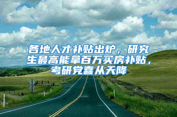 各地人才补贴出炉，研究生最高能拿百万买房补贴，考研党喜从天降