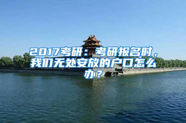 2017考研：考研报名时，我们无处安放的户口怎么办？