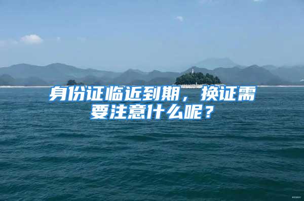 身份证临近到期，换证需要注意什么呢？