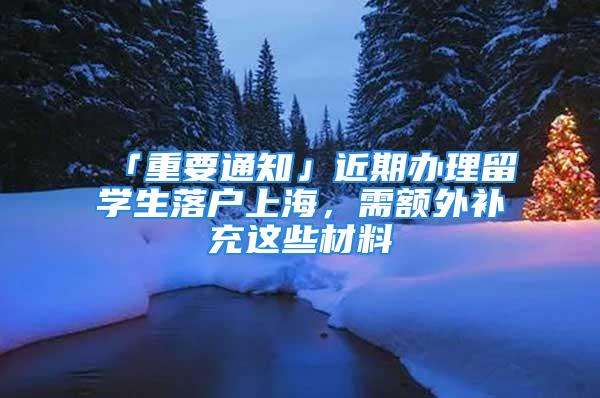 「重要通知」近期办理留学生落户上海，需额外补充这些材料→