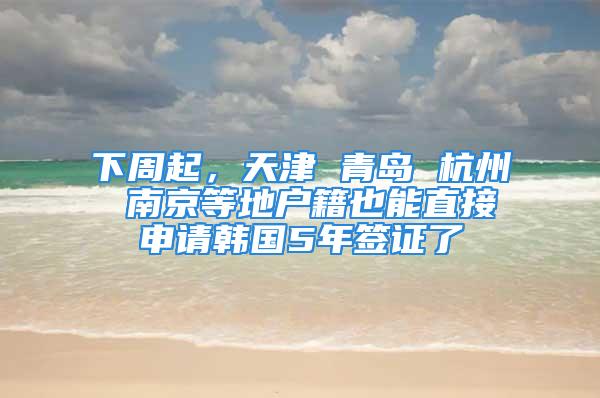 下周起，天津 青岛 杭州 南京等地户籍也能直接申请韩国5年签证了