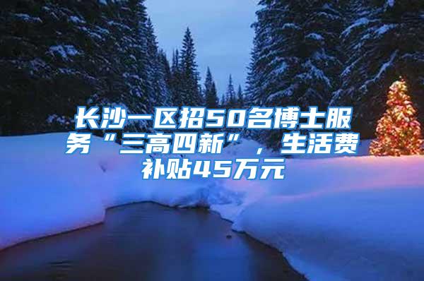 长沙一区招50名博士服务“三高四新”，生活费补贴45万元