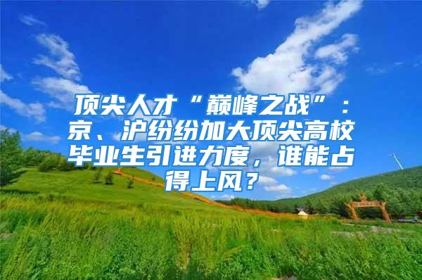 顶尖人才“巅峰之战”：京、沪纷纷加大顶尖高校毕业生引进力度，谁能占得上风？