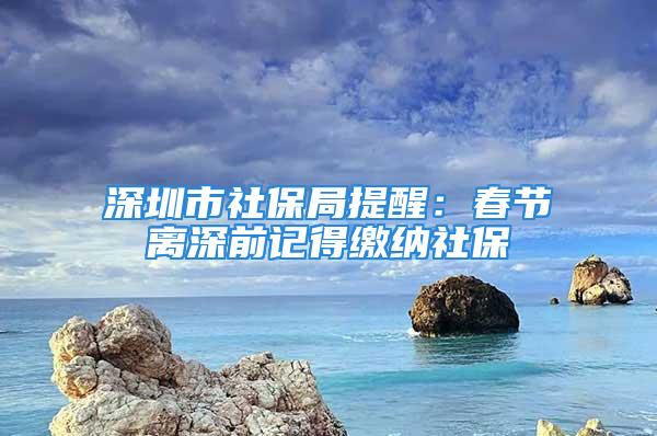 深圳市社保局提醒：春节离深前记得缴纳社保