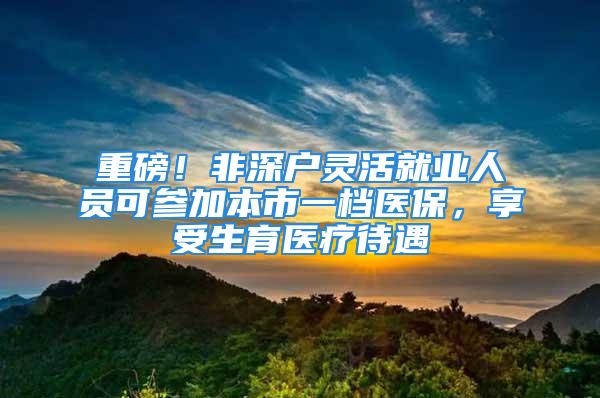 重磅！非深户灵活就业人员可参加本市一档医保，享受生育医疗待遇