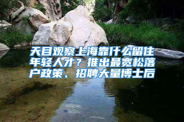 天目观察上海靠什么留住年轻人才？推出最宽松落户政策、招聘大量博士后