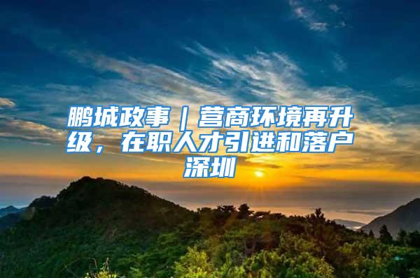 鹏城政事｜营商环境再升级，在职人才引进和落户深圳