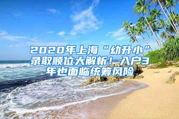 2020年上海“幼升小”录取顺位大解析！入户3年也面临统筹风险