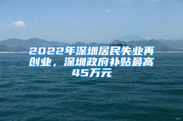 2022年深圳居民失业再创业，深圳政府补贴最高45万元