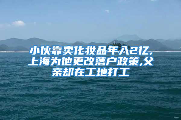 小伙靠卖化妆品年入2亿,上海为他更改落户政策,父亲却在工地打工