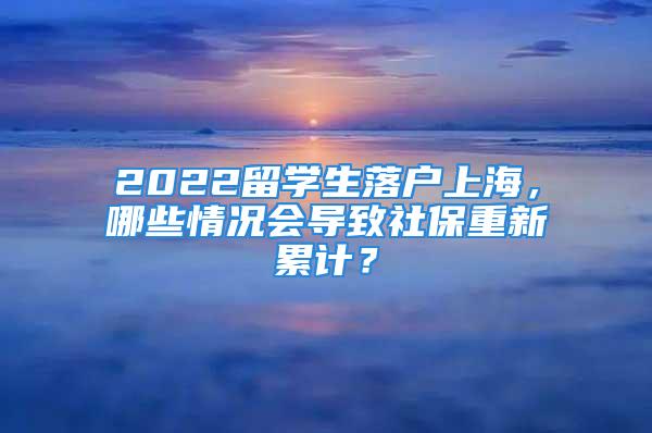 2022留学生落户上海，哪些情况会导致社保重新累计？