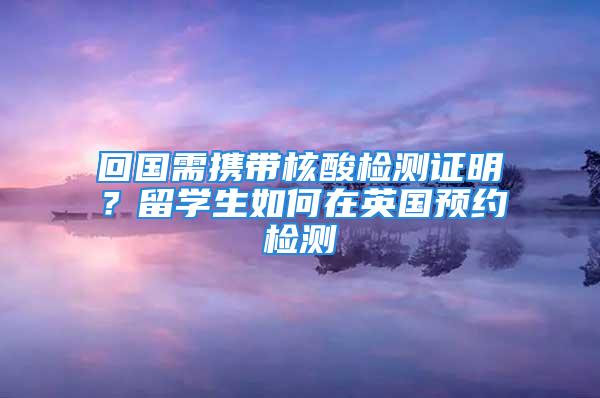 回国需携带核酸检测证明？留学生如何在英国预约检测