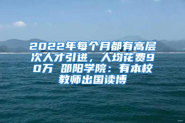 2022年每个月都有高层次人才引进，人均花费90万 邵阳学院：有本校教师出国读博