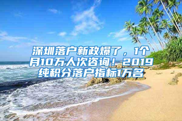 深圳落户新政爆了，1个月10万人次咨询！2019纯积分落户指标1万名