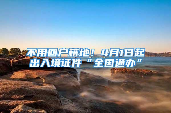 不用回户籍地！4月1日起出入境证件“全国通办”