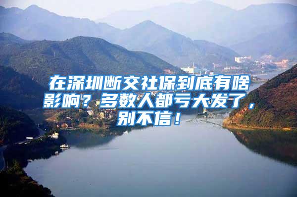 在深圳断交社保到底有啥影响？多数人都亏大发了，别不信！