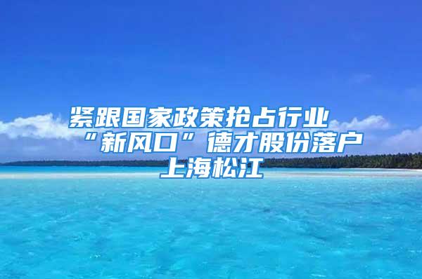 紧跟国家政策抢占行业“新风口”德才股份落户上海松江