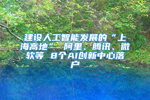 建设人工智能发展的“上海高地” 阿里、腾讯、微软等 8个AI创新中心落户