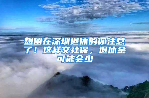 想留在深圳退休的你注意了！这样交社保，退休金可能会少