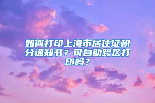 如何打印上海市居住证积分通知书？可自助跨区打印吗？