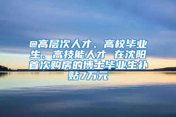 @高层次人才、高校毕业生、高技能人才 在沈阳首次购房的博士毕业生补贴7万元