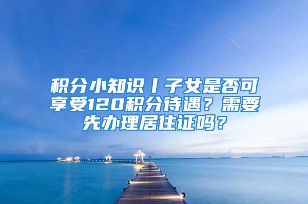 积分小知识丨子女是否可享受120积分待遇？需要先办理居住证吗？