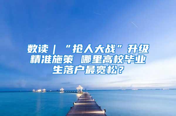 数读｜“抢人大战”升级精准施策 哪里高校毕业生落户最宽松？