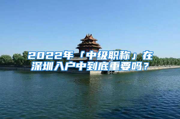 2022年「中级职称」在深圳入户中到底重要吗？