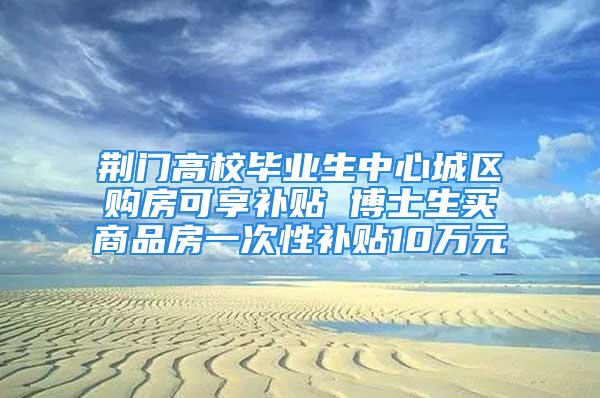 荆门高校毕业生中心城区购房可享补贴 博士生买商品房一次性补贴10万元