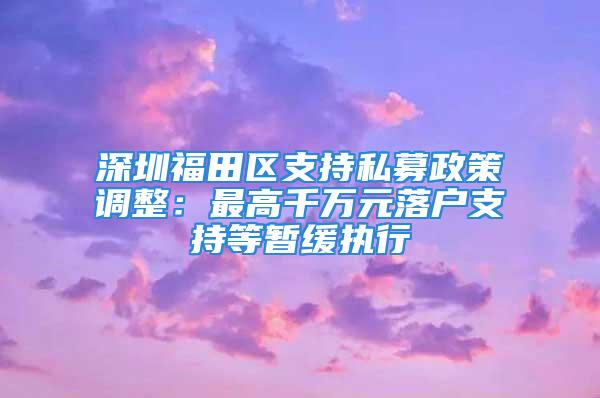 深圳福田区支持私募政策调整：最高千万元落户支持等暂缓执行