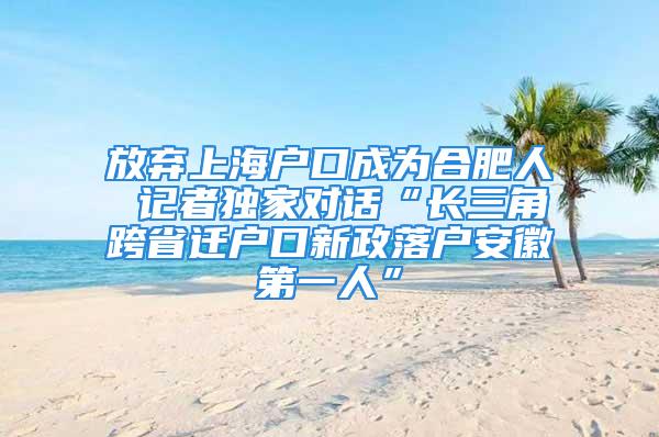 放弃上海户口成为合肥人 记者独家对话“长三角跨省迁户口新政落户安徽第一人”