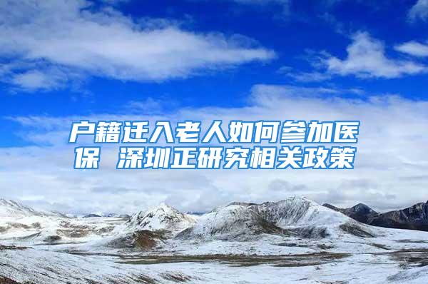 户籍迁入老人如何参加医保 深圳正研究相关政策