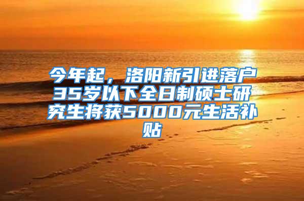 今年起，洛阳新引进落户35岁以下全日制硕士研究生将获5000元生活补贴