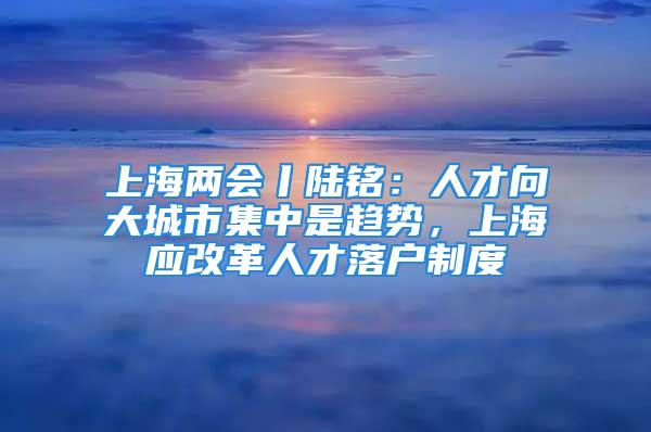 上海两会丨陆铭：人才向大城市集中是趋势，上海应改革人才落户制度