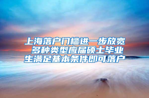 上海落户门槛进一步放宽 多种类型应届硕士毕业生满足基本条件即可落户